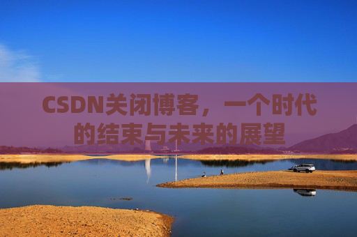 CSDN关闭博客，一个时代的结束与未来的展望